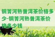 銅箐河熟普洱茶價(jià)格多少-銅箐河熟普洱茶價(jià)格多少錢