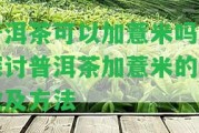 普洱茶可以加薏米嗎？探討普洱茶加薏米的功效及方法