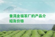 普洱金福茶廠的產(chǎn)品介紹及價格