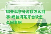 喝普洱茶牙齒軟怎么回事-喝普洱茶牙齒軟怎么回事啊