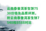 云南泰普洱茶生餅7538價格及品質(zhì)評測，附云南泰普洱茶生餅7548和8588對比