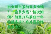 白大師白茶加盟多少錢？一盒多少錢？檔次怎樣？加盟八馬茶業(yè)一年收益多少？方片壺價格是多少？