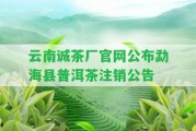 云南誠茶廠官網(wǎng)公布勐海縣普洱茶注銷公告