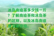 冰島南迫茶多少錢一斤？熟悉南迫茶和冰島茶的區(qū)別，以及冰島南迫普洱茶價格。