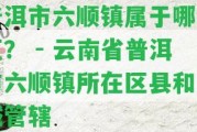 普洱市六順鎮(zhèn)屬于哪個區(qū)？ - 云南省普洱市六順鎮(zhèn)所在區(qū)縣和區(qū)域管轄