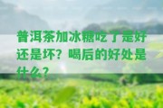 普洱茶加冰糖吃了是好還是壞？喝后的好處是什么？