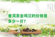 普洱茶金雞沱的價(jià)格是多少一斤？