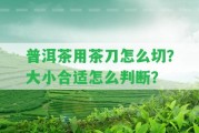 普洱茶用茶刀怎么切？大小合適怎么判斷？