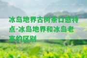 冰島地界古樹茶口感特點-冰島地界和冰島老寨的區(qū)別