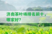 濟(jì)南茶葉場排名前十，哪家好？