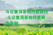 斗記普洱茶怎樣查真?zhèn)?斗記普洱茶怎樣查真?zhèn)舞b別