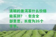 清朝的普洱茶什么價格能買到？ - 包含全部意思，長度為26個字節(jié)。