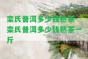 欒氏普洱多少錢熟茶-欒氏普洱多少錢熟茶一斤