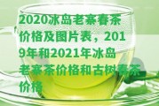 2020冰島老寨春茶價格及圖片表，2019年和2021年冰島老寨茶價格和古樹春茶價格