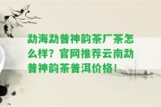 勐海勐普神韻茶廠茶怎么樣？官網(wǎng)推薦云南勐普神韻茶普洱價格！