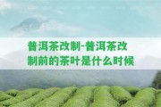 普洱茶改制-普洱茶改制前的茶葉是什么時候