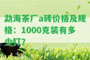 勐海茶廠a磚價(jià)格及規(guī)格：1000克裝有多少釘？