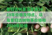 昔歸古樹(shù)普洱生茶2019年價(jià)格及特點(diǎn)，以及昔歸古樹(shù)熟茶價(jià)格和2020年價(jià)格