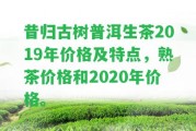 昔歸古樹普洱生茶2019年價格及特點，熟茶價格和2020年價格。