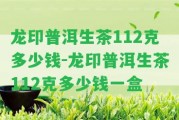 龍印普洱生茶112克多少錢-龍印普洱生茶112克多少錢一盒