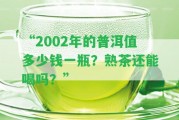 “2002年的普洱值多少錢一瓶？熟茶還能喝嗎？”