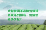 大益普洱茶品牌價值排名及系列排名，價值估計(jì)多少億？