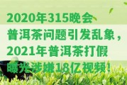 2020年315晚會普洱茶疑問引發(fā)亂象，2021年普洱茶打假曝光涉嫌18億視頻！