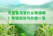 大益普洱茶什么等級喝？等級劃分與價格一覽！