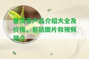 普洱茶產(chǎn)品介紹大全及價(jià)格，包含圖片和視頻簡(jiǎn)介