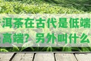 普洱茶在古代是低端還是高端？另外叫什么？