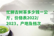 忙肺古樹茶多少錢一公斤，價(jià)格表2022/2023，產(chǎn)地及檔次