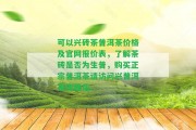 可以興磚茶普洱茶價(jià)格及官網(wǎng)報(bào)價(jià)表，熟悉茶磚是不是為生普，購買正宗普洱茶請(qǐng)?jiān)L問興普洱茶旗艦店。