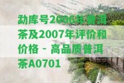 勐庫號2006年普洱茶及2007年評價和價格 - 高品質普洱茶A0701