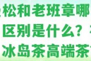 金曼松和老班章哪個(gè)好用？區(qū)別是什么？布朗茶、冰島茶高端茶？