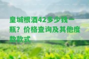 皇城根酒42多少錢一瓶？?jī)r(jià)格查詢及其他度數(shù)款式