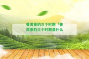 普洱茶的三個(gè)時(shí)期「普洱茶的三個(gè)時(shí)期是什么」