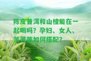 陳皮普洱和山楂能在一起喝嗎？孕婦、女人、苦蕎等怎樣搭配？