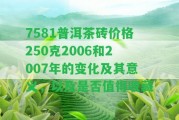 7581普洱茶磚價格250克2006和2007年的變化及其意義，以及是不是值得收藏