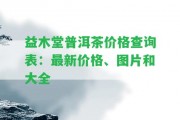 益木堂普洱茶價格查詢表：最新價格、圖片和大全