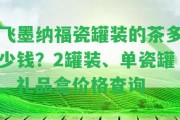 飛墨納福瓷罐裝的茶多少錢(qián)？2罐裝、單瓷罐、禮品盒價(jià)格查詢