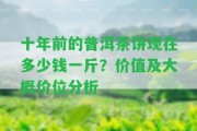 十年前的普洱茶餅現(xiàn)在多少錢一斤？?jī)r(jià)值及大概價(jià)位分析