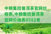 中糧集團(tuán)普洱茶官網(wǎng)價格表,中糧集團(tuán)普洱茶官網(wǎng)價格表8582老茶餅