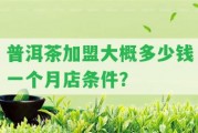 普洱茶加盟大概多少錢一個月店條件？