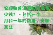 安順熟普洱茶加盟費(fèi)多少錢？ - 包含一個(gè)月和一年的費(fèi)用，安順茶業(yè)