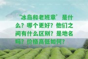 ‘冰島和老班章’是什么？哪個(gè)更好？他們之間有什么區(qū)別？是地名嗎？?jī)r(jià)格高低怎樣？