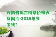 云南普洱古樹(shù)茶價(jià)格表及圖片-2019年多少錢？