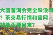 大圓普洱會完全跌沒嗎？茶交易行情和官網，錢能否要回來？