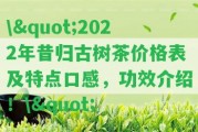 \"2022年昔歸古樹茶價格表及特點口感，功效介紹！\"