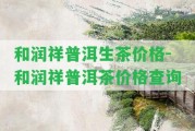 和潤祥普洱生茶價格-和潤祥普洱茶價格查詢