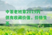 中茶老班章2019內(nèi)供有收藏價(jià)值，價(jià)格生茶